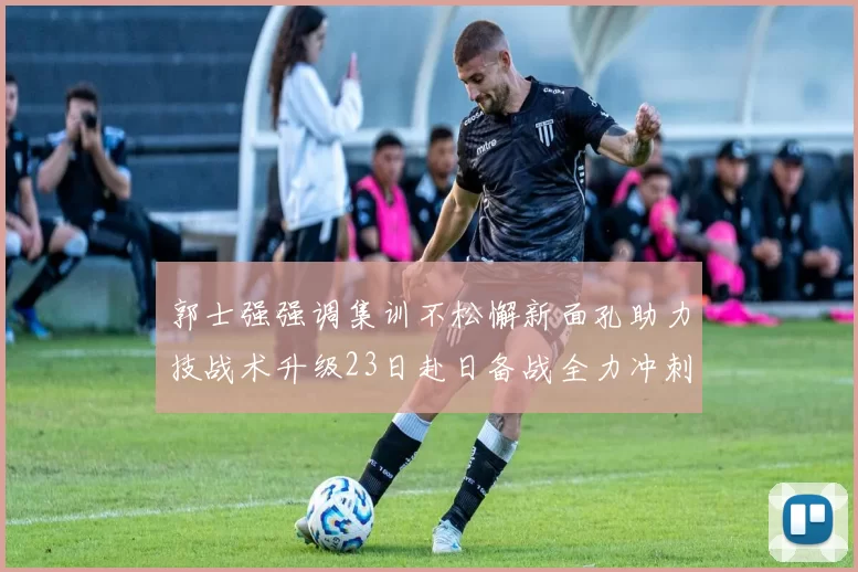 郭士强强调集训不松懈新面孔助力技战术升级23日赴日备战全力冲刺